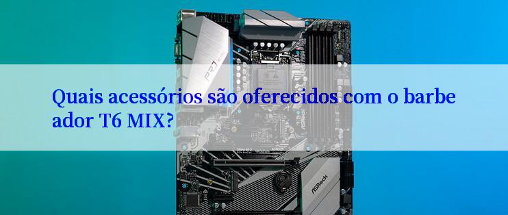 Quais acessórios são oferecidos com o barbeador T6 MIX?