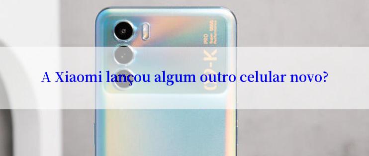 A Xiaomi lançou algum outro celular novo?