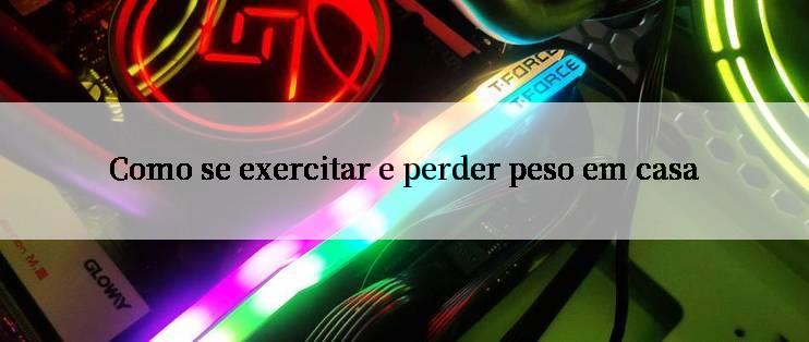 Como se exercitar e perder peso em casa