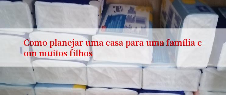 Como planejar uma casa para uma família com muitos filhos