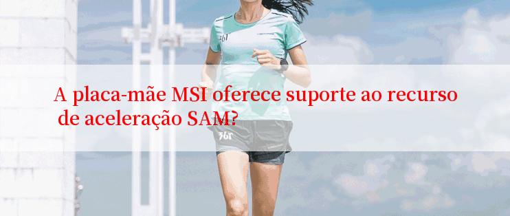 A placa-mãe MSI oferece suporte ao recurso de aceleração SAM?