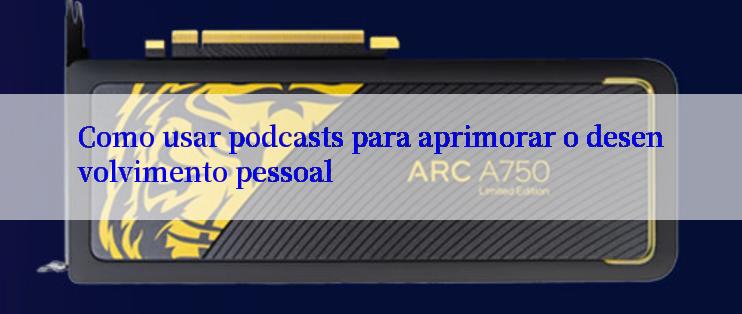 Como usar podcasts para aprimorar o desenvolvimento pessoal