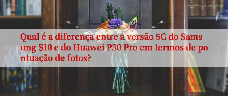 Qual é a diferença entre a versão 5G do Samsung S10 e do Huawei P30 Pro em termos de pontuação de fotos?