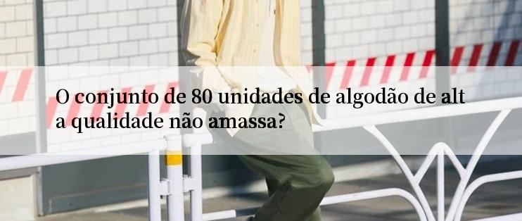 O conjunto de 80 unidades de algodão de alta qualidade não amassa?