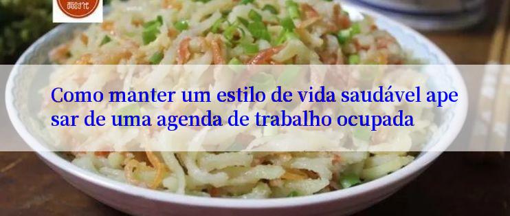 Como manter um estilo de vida saudável apesar de uma agenda de trabalho ocupada