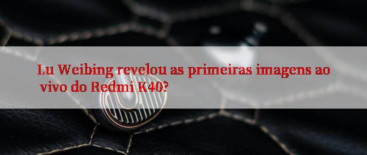 Lu Weibing revelou as primeiras imagens ao vivo do Redmi K40?