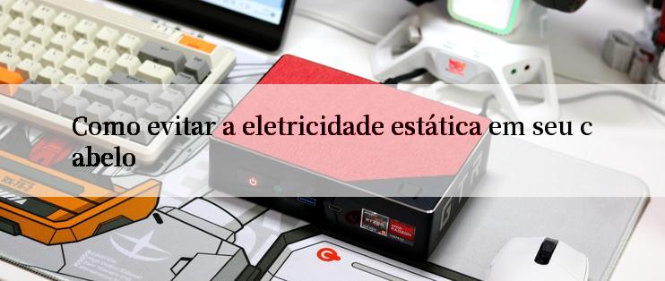 Como evitar a eletricidade estática em seu cabelo