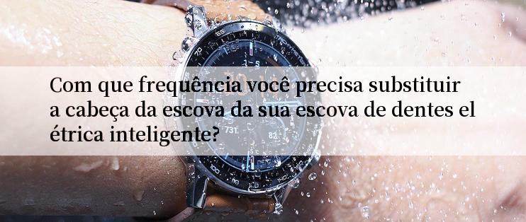 Com que frequência você precisa substituir a cabeça da escova da sua escova de dentes elétrica inteligente?