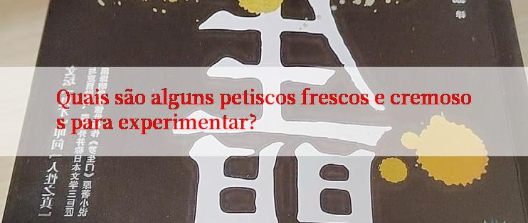 Quais são alguns petiscos frescos e cremosos para experimentar?