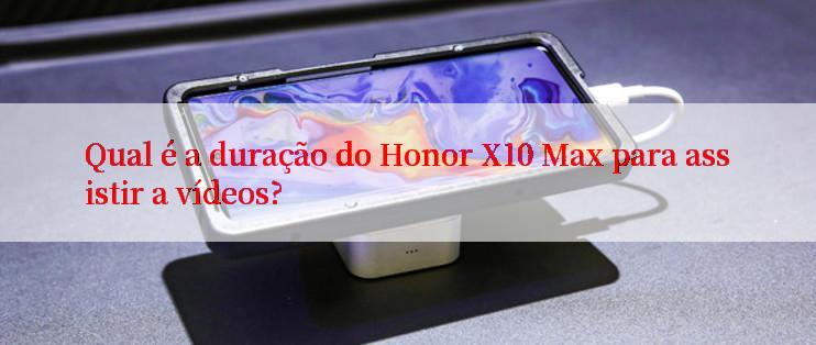 Qual é a duração do Honor X10 Max para assistir a vídeos?