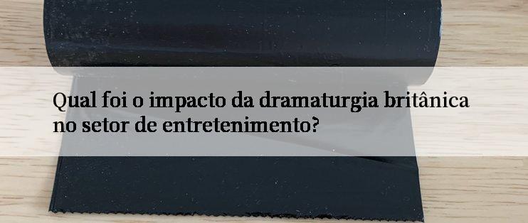 Qual foi o impacto da dramaturgia britânica no setor de entretenimento?