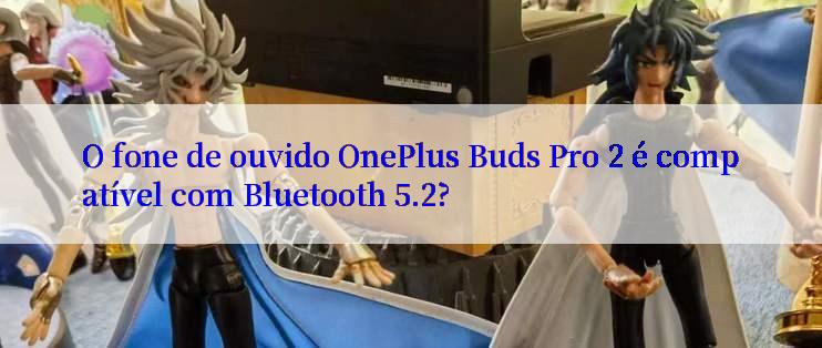 O fone de ouvido OnePlus Buds Pro 2 é compatível com Bluetooth 5.2?