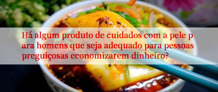 Há algum produto de cuidados com a pele para homens que seja adequado para pessoas preguiçosas economizarem dinheiro?