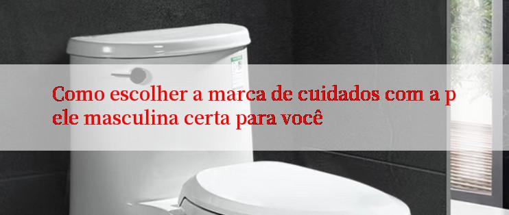 Como escolher a marca de cuidados com a pele masculina certa para você