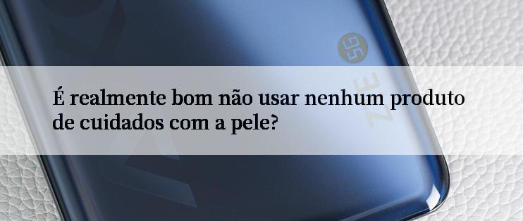 É realmente bom não usar nenhum produto de cuidados com a pele?