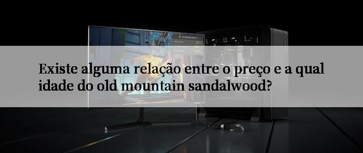 Existe alguma relação entre o preço e a qualidade do old mountain sandalwood?