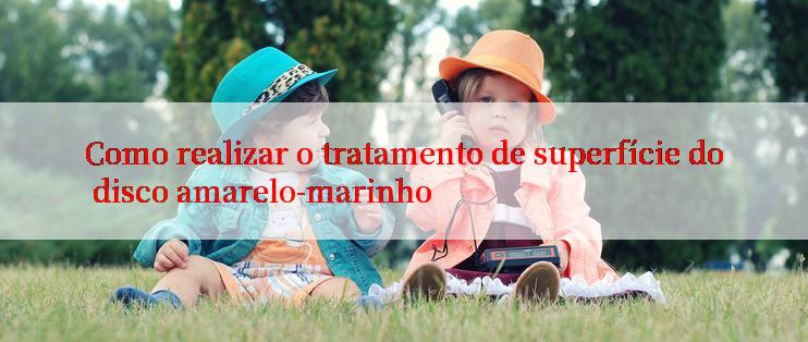 Como realizar o tratamento de superfície do disco amarelo-marinho