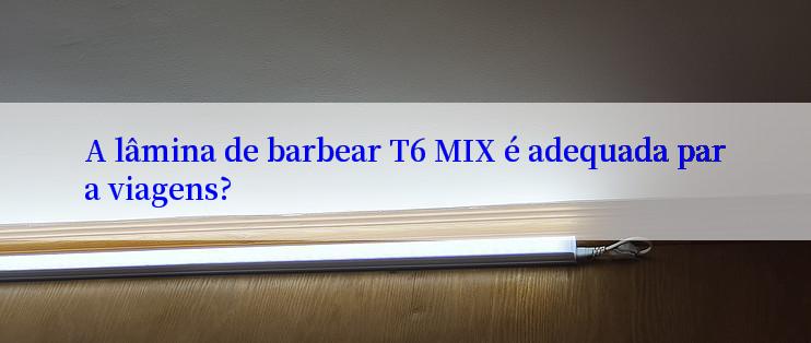 A lâmina de barbear T6 MIX é adequada para viagens?