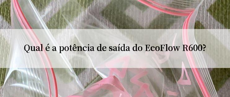 Qual é a potência de saída do EcoFlow R600?