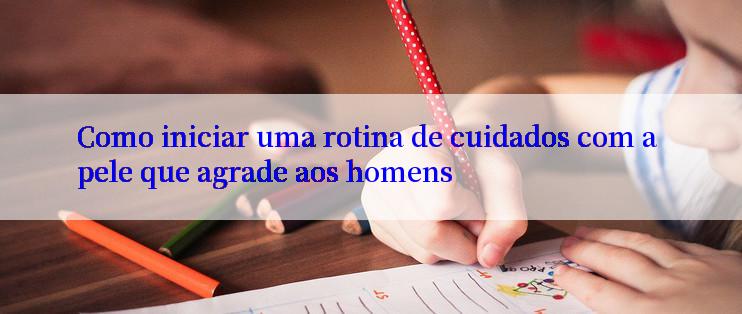 Como iniciar uma rotina de cuidados com a pele que agrade aos homens