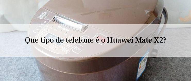 Que tipo de telefone é o Huawei Mate X2?