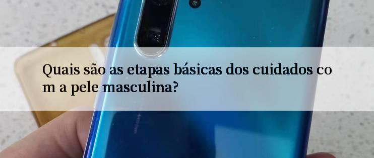 Quais são as etapas básicas dos cuidados com a pele masculina?