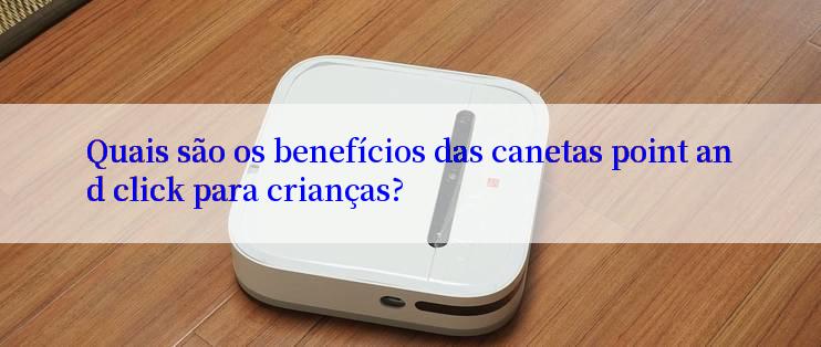 Quais são os benefícios das canetas point and click para crianças?