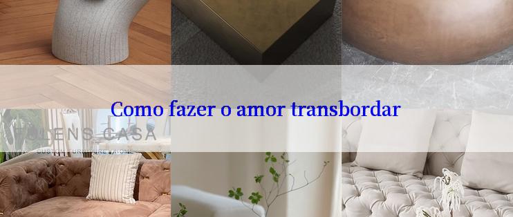 Como fazer o amor transbordar