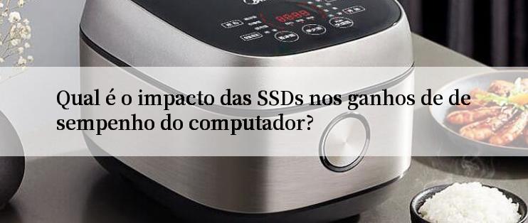 Qual é o impacto das SSDs nos ganhos de desempenho do computador?