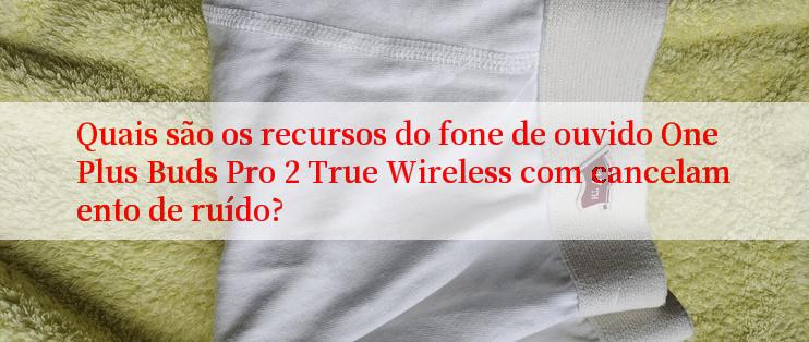 Quais são os recursos do fone de ouvido OnePlus Buds Pro 2 True Wireless com cancelamento de ruído?