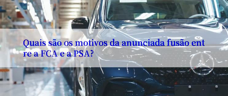 Quais são os motivos da anunciada fusão entre a FCA e a PSA?