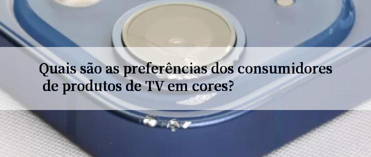 Quais são as preferências dos consumidores de produtos de TV em cores?