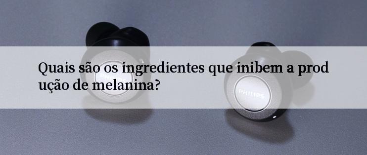 Quais são os ingredientes que inibem a produção de melanina?