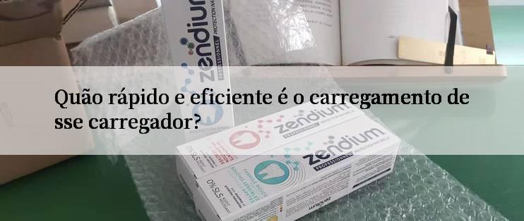 Quão rápido e eficiente é o carregamento desse carregador?