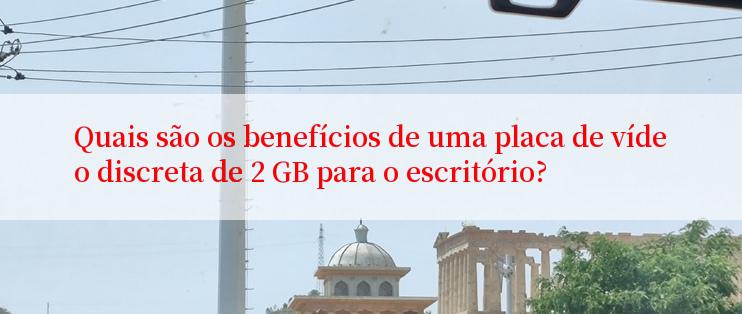 Quais são os benefícios de uma placa de vídeo discreta de 2 GB para o escritório?