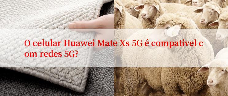 O celular Huawei Mate Xs 5G é compatível com redes 5G?