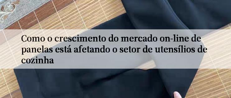 Como o crescimento do mercado on-line de panelas está afetando o setor de utensílios de cozinha