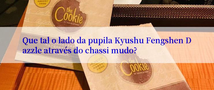 Que tal o lado da pupila Kyushu Fengshen Dazzle através do chassi mudo?