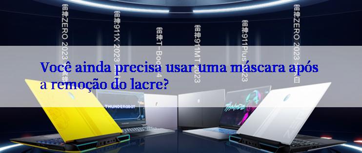 Você ainda precisa usar uma máscara após a remoção do lacre?