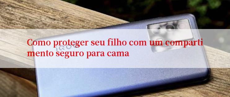 Como proteger seu filho com um compartimento seguro para cama