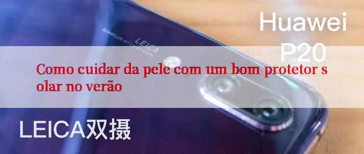 Como cuidar da pele com um bom protetor solar no verão