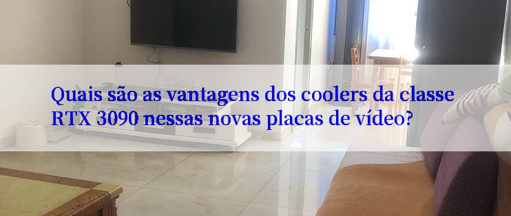 Quais são as vantagens dos coolers da classe RTX 3090 nessas novas placas de vídeo?