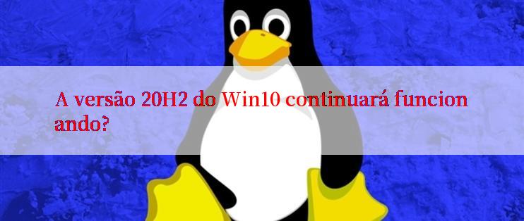 A versão 20H2 do Win10 continuará funcionando?