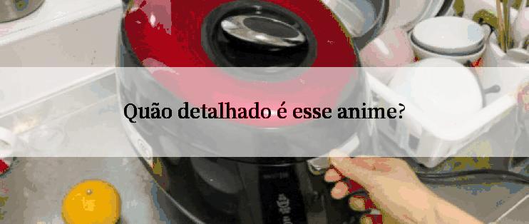 Quão detalhado é esse anime?