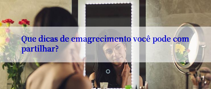 Que dicas de emagrecimento você pode compartilhar?