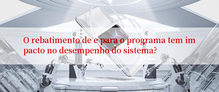 O rebatimento de e para o programa tem impacto no desempenho do sistema?