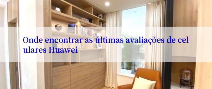 Onde encontrar as últimas avaliações de celulares Huawei