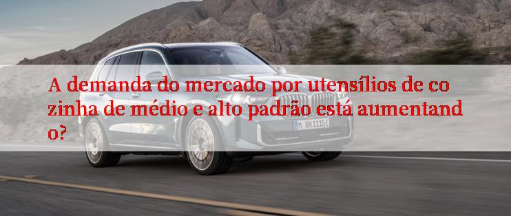 A demanda do mercado por utensílios de cozinha de médio e alto padrão está aumentando?