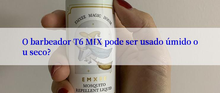 O barbeador T6 MIX pode ser usado úmido ou seco?