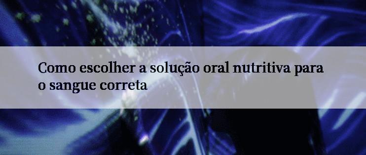 Como escolher a solução oral nutritiva para o sangue correta